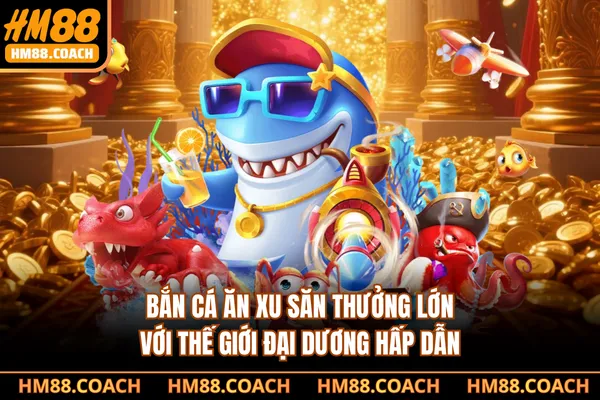 Bắn Cá Ăn Xu - Săn Thưởng Lớn Với Thế Giới Đại Dương Hấp Dẫn